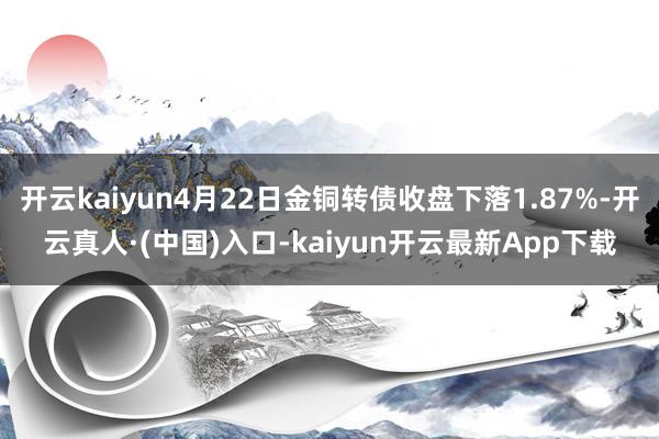 开云kaiyun4月22日金铜转债收盘下落1.87%-开云真人·(中国)入口-kaiyun开云最新App下载