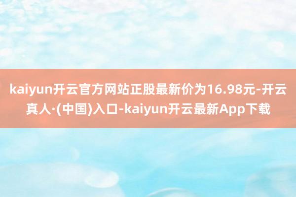 kaiyun开云官方网站正股最新价为16.98元-开云真人·(中国)入口-kaiyun开云最新App下载