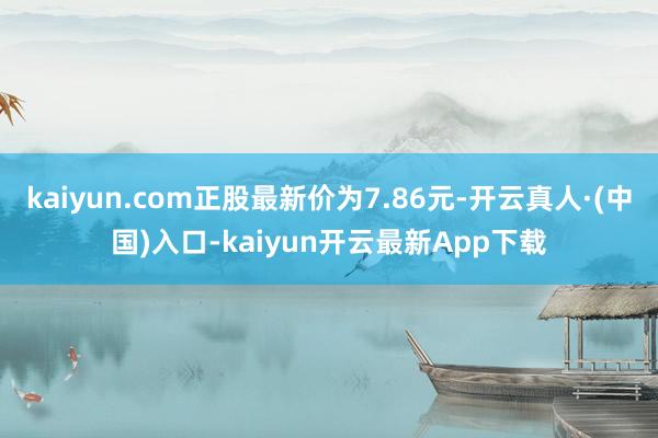 kaiyun.com正股最新价为7.86元-开云真人·(中国)入口-kaiyun开云最新App下载