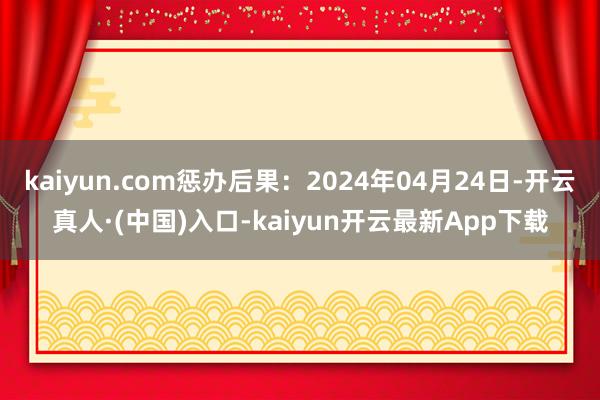 kaiyun.com惩办后果：2024年04月24日-开云真人·(中国)入口-kaiyun开云最新App下载