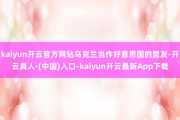 kaiyun开云官方网站乌克兰当作好意思国的盟友-开云真人·(中国)入口-kaiyun开云最新App下载