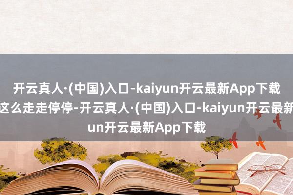 开云真人·(中国)入口-kaiyun开云最新App下载列车也就这么走走停停-开云真人·(中国)入口-kaiyun开云最新App下载