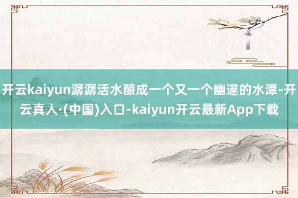 开云kaiyun潺潺活水酿成一个又一个幽邃的水潭-开云真人·(中国)入口-kaiyun开云最新App下载