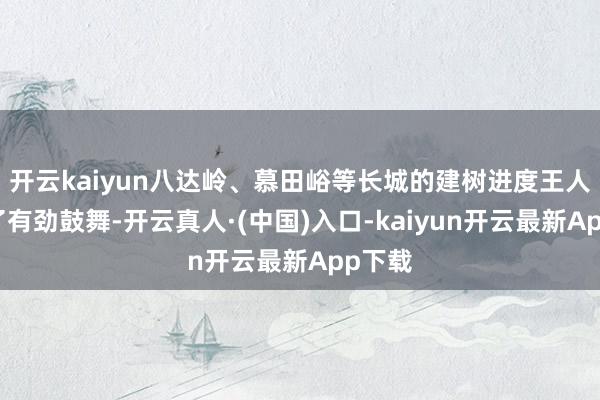 开云kaiyun八达岭、慕田峪等长城的建树进度王人获得了有劲鼓舞-开云真人·(中国)入口-kaiyun开云最新App下载