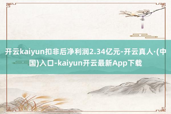 开云kaiyun扣非后净利润2.34亿元-开云真人·(中国)入口-kaiyun开云最新App下载