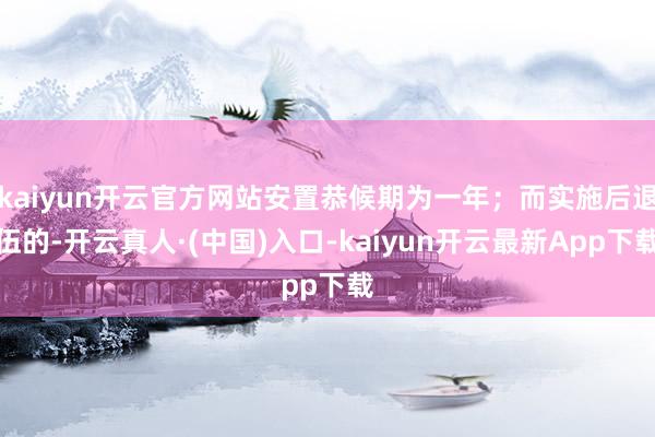 kaiyun开云官方网站安置恭候期为一年；而实施后退伍的-开云真人·(中国)入口-kaiyun开云最新App下载