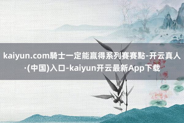 kaiyun.com騎士一定能赢得系列賽賽點-开云真人·(中国)入口-kaiyun开云最新App下载