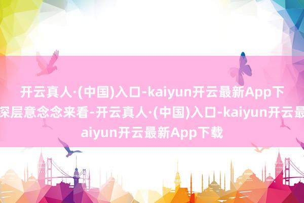 开云真人·(中国)入口-kaiyun开云最新App下载从行业更深层意念念来看-开云真人·(中国)入口-kaiyun开云最新App下载