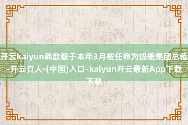 开云kaiyun韩歆毅于本年3月被任命为蚂辘集团总裁-开云真人·(中国)入口-kaiyun开云最新App下载