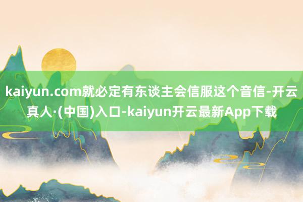 kaiyun.com就必定有东谈主会信服这个音信-开云真人·(中国)入口-kaiyun开云最新App下载