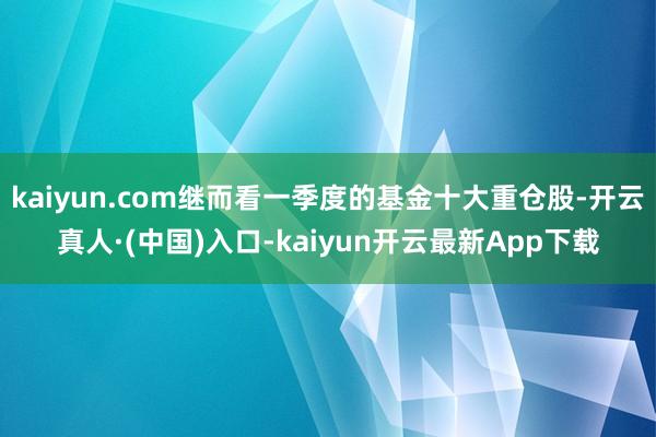 kaiyun.com继而看一季度的基金十大重仓股-开云真人·(中国)入口-kaiyun开云最新App下载