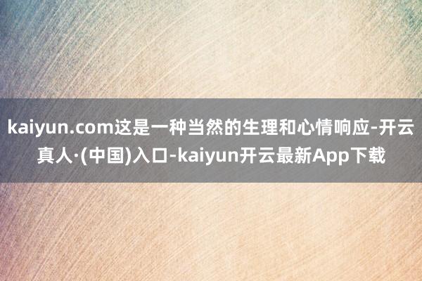 kaiyun.com这是一种当然的生理和心情响应-开云真人·(中国)入口-kaiyun开云最新App下载