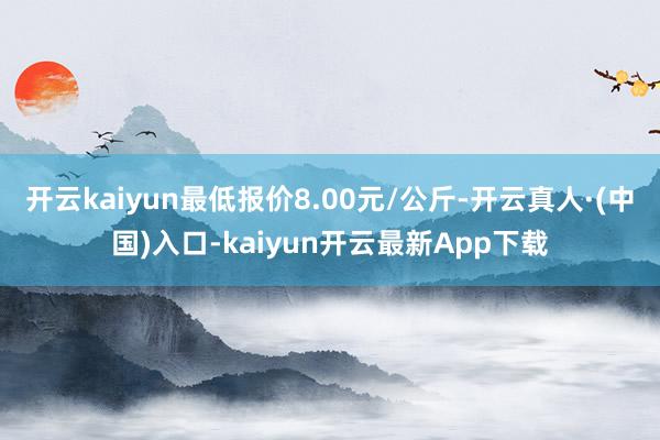 开云kaiyun最低报价8.00元/公斤-开云真人·(中国)入口-kaiyun开云最新App下载