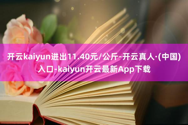 开云kaiyun进出11.40元/公斤-开云真人·(中国)入口-kaiyun开云最新App下载