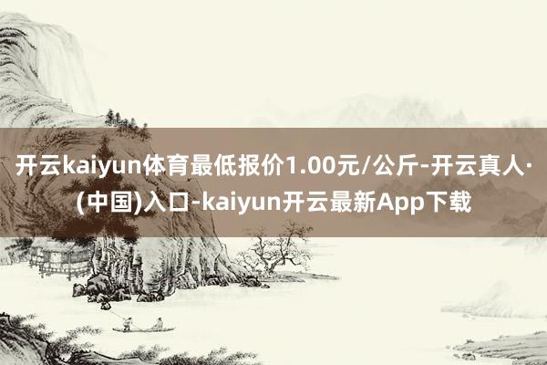 开云kaiyun体育最低报价1.00元/公斤-开云真人·(中国)入口-kaiyun开云最新App下载