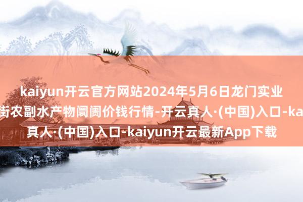 kaiyun开云官方网站2024年5月6日龙门实业（集团）有限公司西三街农副水产物阛阓价钱行情-开云真人·(中国)入口-kaiyun开云最新App下载