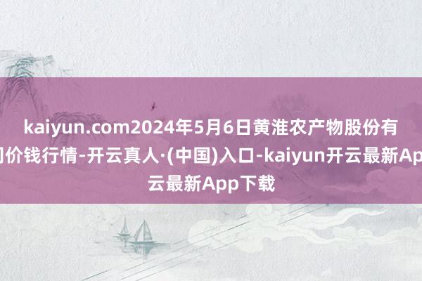 kaiyun.com2024年5月6日黄淮农产物股份有限公司价钱行情-开云真人·(中国)入口-kaiyun开云最新App下载