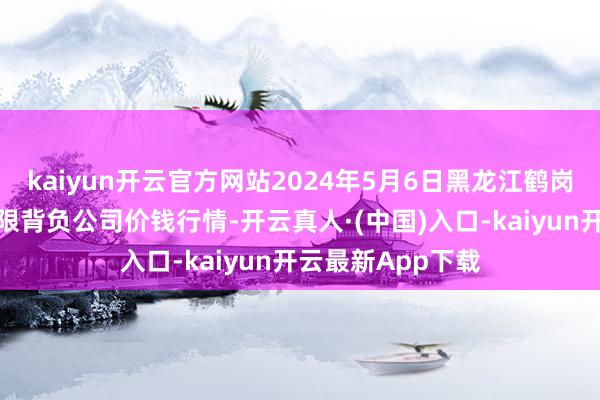 kaiyun开云官方网站2024年5月6日黑龙江鹤岗市万圃源蔬菜有限背负公司价钱行情-开云真人·(中国)入口-kaiyun开云最新App下载