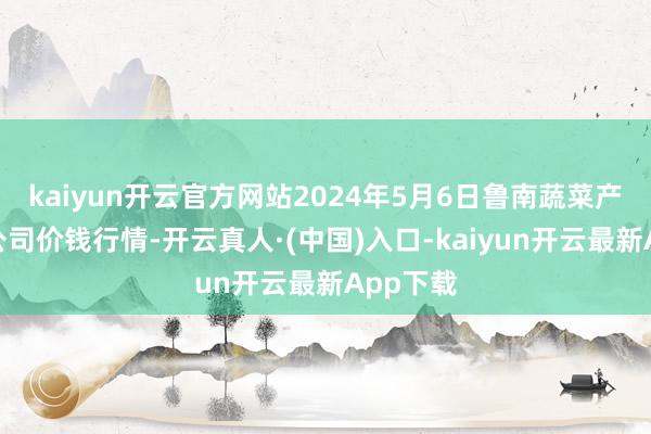 kaiyun开云官方网站2024年5月6日鲁南蔬菜产业有限公司价钱行情-开云真人·(中国)入口-kaiyun开云最新App下载