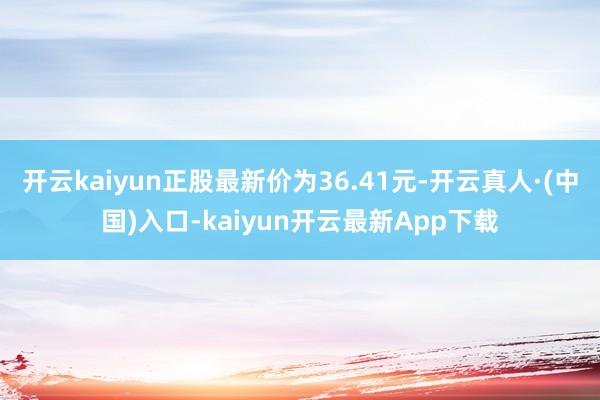 开云kaiyun正股最新价为36.41元-开云真人·(中国)入口-kaiyun开云最新App下载