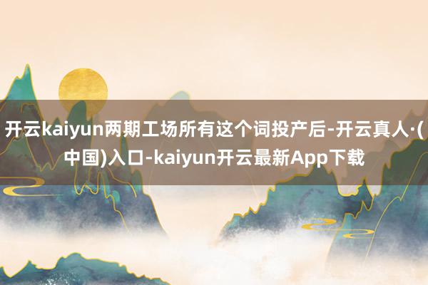 开云kaiyun两期工场所有这个词投产后-开云真人·(中国)入口-kaiyun开云最新App下载