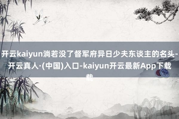 开云kaiyun淌若没了督军府异日少夫东谈主的名头-开云真人·(中国)入口-kaiyun开云最新App下载