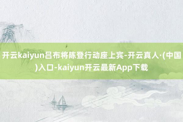 开云kaiyun吕布将陈登行动座上宾-开云真人·(中国)入口-kaiyun开云最新App下载