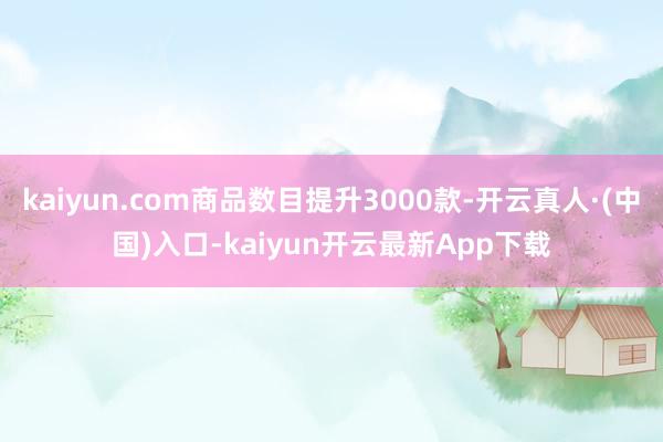 kaiyun.com商品数目提升3000款-开云真人·(中国)入口-kaiyun开云最新App下载