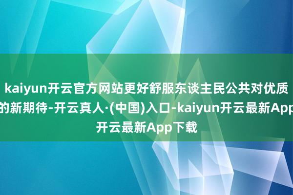 kaiyun开云官方网站更好舒服东谈主民公共对优质住房的新期待-开云真人·(中国)入口-kaiyun开云最新App下载