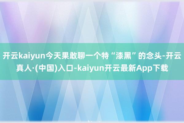 开云kaiyun今天果敢聊一个特“漆黑”的念头-开云真人·(中国)入口-kaiyun开云最新App下载