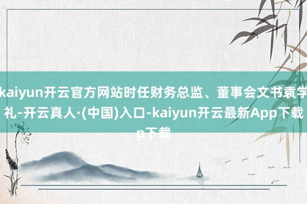 kaiyun开云官方网站时任财务总监、董事会文书袁学礼-开云真人·(中国)入口-kaiyun开云最新App下载