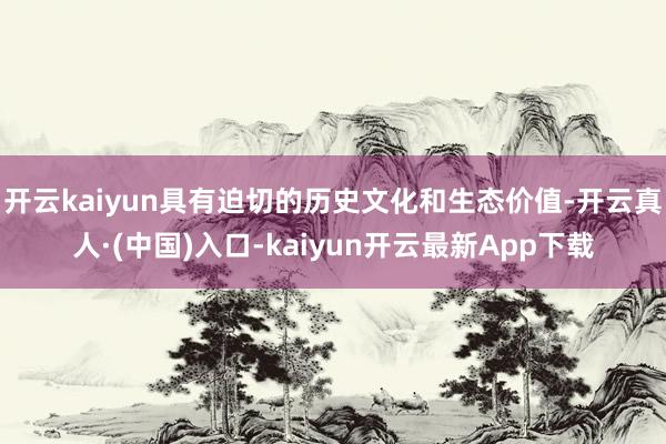 开云kaiyun具有迫切的历史文化和生态价值-开云真人·(中国)入口-kaiyun开云最新App下载