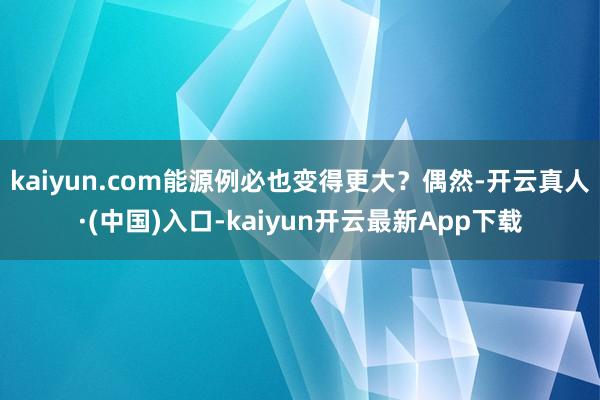 kaiyun.com能源例必也变得更大？偶然-开云真人·(中国)入口-kaiyun开云最新App下载