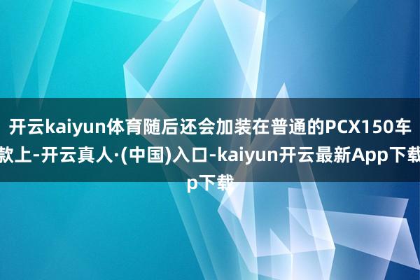 开云kaiyun体育随后还会加装在普通的PCX150车款上-开云真人·(中国)入口-kaiyun开云最新App下载