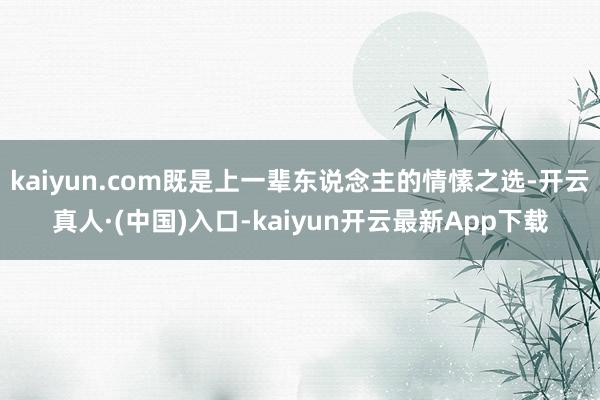 kaiyun.com既是上一辈东说念主的情愫之选-开云真人·(中国)入口-kaiyun开云最新App下载