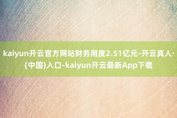 kaiyun开云官方网站财务用度2.51亿元-开云真人·(中国)入口-kaiyun开云最新App下载