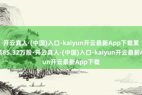 开云真人·(中国)入口-kaiyun开云最新App下载累计净增抓85.32万股-开云真人·(中国)入口-kaiyun开云最新App下载