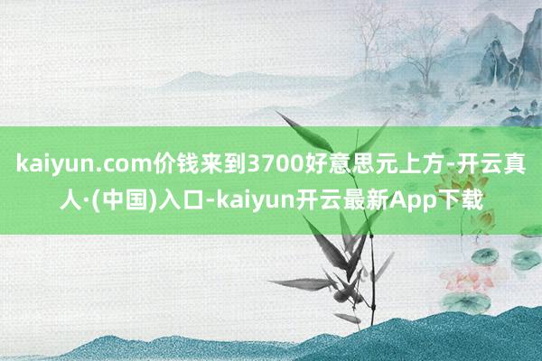 kaiyun.com价钱来到3700好意思元上方-开云真人·(中国)入口-kaiyun开云最新App下载