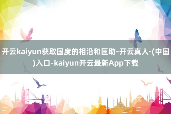 开云kaiyun获取国度的相沿和匡助-开云真人·(中国)入口-kaiyun开云最新App下载