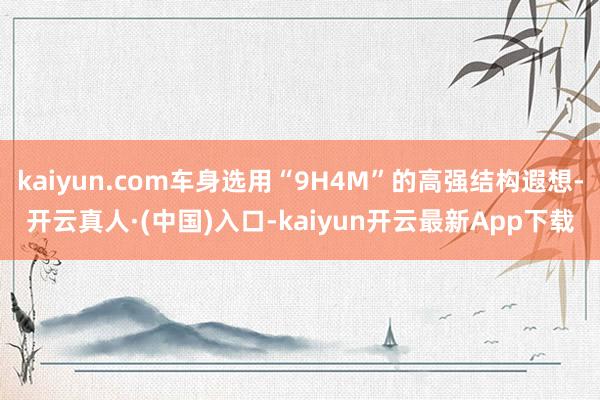 kaiyun.com车身选用“9H4M”的高强结构遐想-开云真人·(中国)入口-kaiyun开云最新App下载