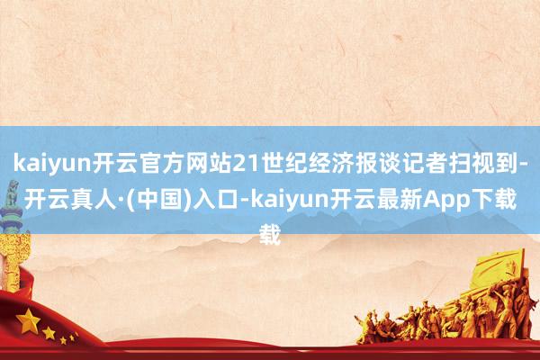 kaiyun开云官方网站21世纪经济报谈记者扫视到-开云真人·(中国)入口-kaiyun开云最新App下载