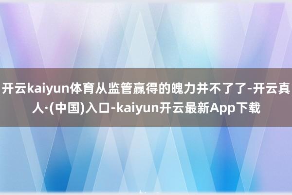 开云kaiyun体育从监管赢得的魄力并不了了-开云真人·(中国)入口-kaiyun开云最新App下载