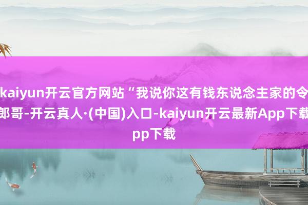 kaiyun开云官方网站“我说你这有钱东说念主家的令郎哥-开云真人·(中国)入口-kaiyun开云最新App下载