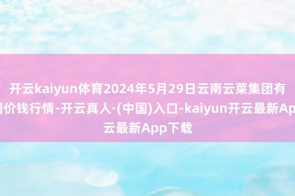 开云kaiyun体育2024年5月29日云南云菜集团有限公司价钱行情-开云真人·(中国)入口-kaiyun开云最新App下载