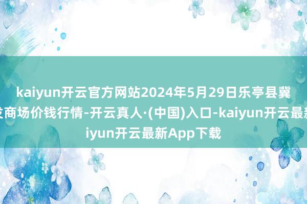 kaiyun开云官方网站2024年5月29日乐亭县冀东果菜批发商场价钱行情-开云真人·(中国)入口-kaiyun开云最新App下载