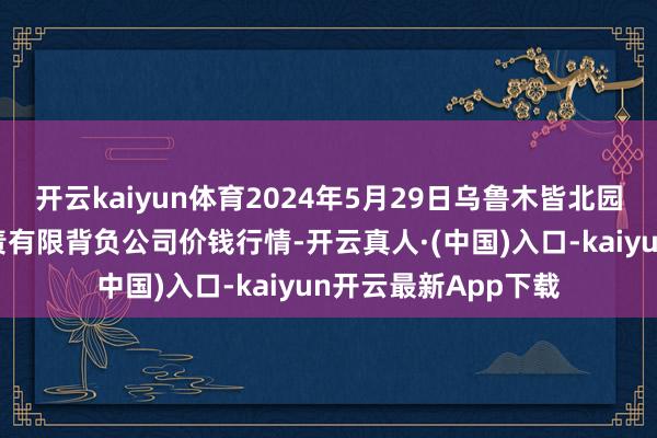 开云kaiyun体育2024年5月29日乌鲁木皆北园春果业盘算推算贬责有限背负公司价钱行情-开云真人·(中国)入口-kaiyun开云最新App下载