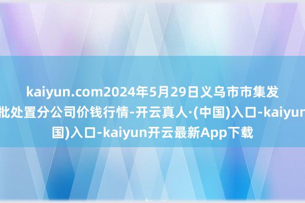 kaiyun.com2024年5月29日义乌市市集发展集团有限公司农批处置分公司价钱行情-开云真人·(中国)入口-kaiyun开云最新App下载