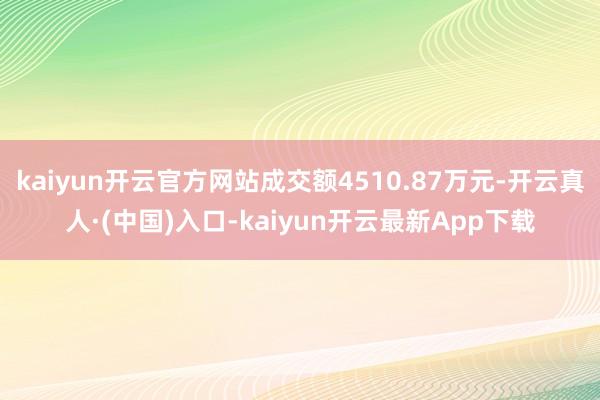 kaiyun开云官方网站成交额4510.87万元-开云真人·(中国)入口-kaiyun开云最新App下载