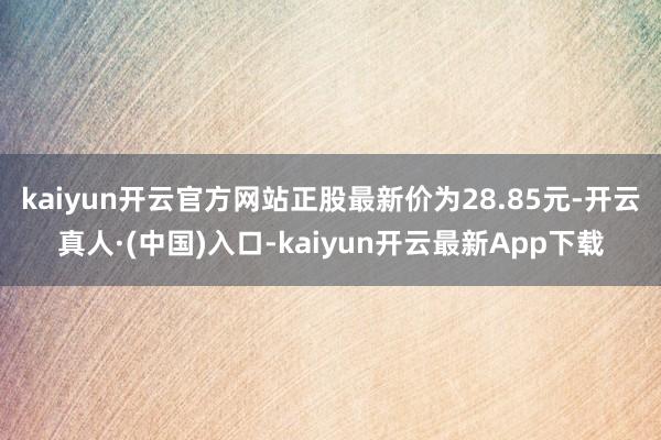 kaiyun开云官方网站正股最新价为28.85元-开云真人·(中国)入口-kaiyun开云最新App下载