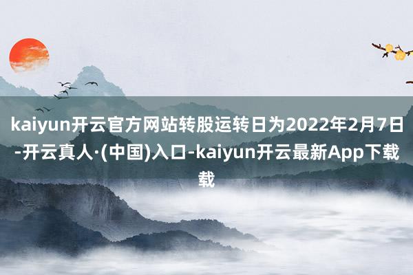 kaiyun开云官方网站转股运转日为2022年2月7日-开云真人·(中国)入口-kaiyun开云最新App下载